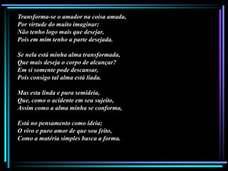 Transforma-se o amador na coisa amada,
Por virtude do muito imaginar;
Não tenho logo mais que desejar,
Pois em mim tenho a parte desejada.
Se nela está minha alma transformada,
Que mais deseja o corpo de alcançar?
Em si somente pode descansar,
Pois consigo tal alma está liada.
Mas esta linda e pura semideia,
Que, como o acidente em seu sujeito,
Assim como a alma minha se conforma,
Está no pensamento como ideia;
O vivo e puro amor de que sou feito,
Como a matéria simples busca a forma.

 