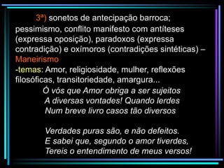 3ª) sonetos de antecipação barroca;
pessimismo, conflito manifesto com antíteses
(expressa oposição), paradoxos (expressa
contradição) e oxímoros (contradições sintéticas) –
Maneirismo
-temas: Amor, religiosidade, mulher, reflexões
filosóficas, transitoriedade, amargura...
Ó vós que Amor obriga a ser sujeitos
A diversas vontades! Quando lerdes
Num breve livro casos tão diversos
Verdades puras são, e não defeitos.
E sabei que, segundo o amor tiverdes,
Tereis o entendimento de meus versos!

 