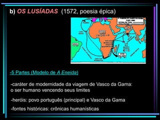b) OS LUSÍADAS (1572, poesia épica)

-5 Partes (Modelo de A Eneida)
-caráter de modernidade da viagem de Vasco da Gama:
o ser humano vencendo seus limites
-heróis: povo português (principal) e Vasco da Gama
-fontes históricas: crônicas humanísticas

 