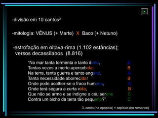 -divisão em 10 cantos³
-mitologia: VÊNUS (+ Marte) X Baco (+ Netuno)

-estrofação em oitava-rima (1.102 estâncias);
versos decassílabos (8.816)
“No mar tanta tormenta e tanto dano,
Tantas vezes a morte apercebida:
Na terra, tanta guerra e tanto engano,
Tanta necessidade aborrecida!
Onde pode acolher-se o fraco humano,
Onde terá segura a curta vida,
Que não se arme e se indigne o céu sereno
Contra um bicho da terra tão pequeno?”

A
B
A
B
A
B
C
C

3. canto (na epopeia) = capítulo (no romance)

 