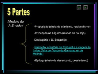 (Modelo de
A Eneida)

-Proposição (cheia de ufanismo, nacionalismo)
-Invocação às Tágides (musas do rio Tejo)
-Dedicatória a D. Sebastião
-Narração: a história de Portugal e a viagem às
Índias (feita por Vasco da Gama ao rei de
Melinde)

-Epílogo (cheio de desencanto, pessimismo)

 