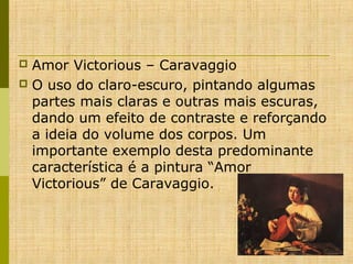 Amor Victorious – Caravaggio
 O uso do claro-escuro, pintando algumas 
partes mais claras e outras mais escuras, 
dando um efeito de contraste e reforçando 
a ideia do volume dos corpos. Um 
importante exemplo desta predominante 
característica é a pintura “Amor 
Victorious” de Caravaggio. 


 