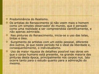 







Predominância do Realismo.
Os artistas do Renascimento já não veem mais o homem
como um simples observador do mundo, que é pensado
como uma realidade a ser compreendida cientificamente, e
não apenas admirada.
Nas pinturas do Renascimento, inicia-se o uso das telas,
tintas e óleo.
Surgimento de artistas com um estilo pessoal, diferente
dos outros, já que neste período há o ideal da liberdade e,
consequentemente, o individualismo.
Uso de maior riqueza de detalhes possível nas obras em
que o corpo humano está presente, na grande maioria das
pinturas desta época, principalmente nos corpos nus. Isto
ocorre tanto para o estudo quanto para a admiração do
mesmo.

 