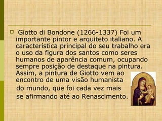 

Giotto di Bondone (1266-1337) Foi um
importante pintor e arquiteto italiano. A
característica principal do seu trabalho era
o uso da figura dos santos como seres
humanos de aparência comum, ocupando
sempre posição de destaque na pintura.
Assim, a pintura de Giotto vem ao
encontro de uma visão humanista
do mundo, que foi cada vez mais
se afirmando até ao Renascimento.

 