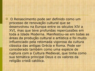 

O Renascimento pode ser definido como um
processo de renovação cultural que se
desenvolveu na Europa entre os séculos XIV a
XVI, mas que teve profundas repercussões em
toda a Idade Moderna. Manifestou-se em todas as
áreas da produção cultural e artística e foi muito
influenciado pela retomada vigorosa da cultura
clássica das antigas Grécia e Roma. Pode ser
considerado também como uma espécie de
ruptura com a Cultura Medieval, que tinha como
sua temática principal Deus e os valores da
religião cristã católica.

 