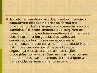 

Ao retornarem das cruzadas, muitos cavaleiros
saqueavam cidades no oriente. O material
proveniente destes saques era comercializado no
caminho. Foi neste contexto que surgiram as
rotas comerciais, as feiras medievais e uma nova
classe social: a burguesia. Dedicados ao
comércio, os burgueses enriqueceram e
dinamizaram a economia no final da Idade Média.
Esta nova camada social necessitava de
segurança e buscou construir habitações
protegidas por muros. Surgiam assim os burgos
que, com o passar do tempo, deram origem a
várias cidades(renascimento urbano).

 