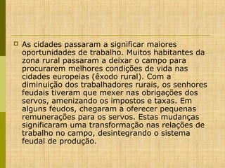 

As cidades passaram a significar maiores
oportunidades de trabalho. Muitos habitantes da
zona rural passaram a deixar o campo para
procurarem melhores condições de vida nas
cidades europeias (êxodo rural). Com a
diminuição dos trabalhadores rurais, os senhores
feudais tiveram que mexer nas obrigações dos
servos, amenizando os impostos e taxas. Em
alguns feudos, chegaram a oferecer pequenas
remunerações para os servos. Estas mudanças
significaram uma transformação nas relações de
trabalho no campo, desintegrando o sistema
feudal de produção.

 