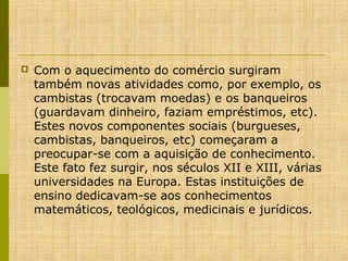 

Com o aquecimento do comércio surgiram
também novas atividades como, por exemplo, os
cambistas (trocavam moedas) e os banqueiros
(guardavam dinheiro, faziam empréstimos, etc).
Estes novos componentes sociais (burgueses,
cambistas, banqueiros, etc) começaram a
preocupar-se com a aquisição de conhecimento.
Este fato fez surgir, nos séculos XII e XIII, várias
universidades na Europa. Estas instituições de
ensino dedicavam-se aos conhecimentos
matemáticos, teológicos, medicinais e jurídicos.

 