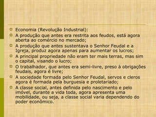 







Economia (Revolução Industrial):
A produção que antes era restrita aos feudos, está agora
aberta ao comércio no mercado;
A produção que antes sustentava o Senhor Feudal e a
Igreja, produz agora apenas para aumentar os lucros;
A principal propriedade não eram ter mais terras, mas sim
o capital, visando o lucro;
O trabalhador, que antes era semi-livre, preso à obrigações
feudais, agora é livre;
A sociedade formada pelo Senhor Feudal, servos e cleros
agora é formada pela burguesia e proletariado;
A classe social, antes definida pelo nascimento e pelo
imóvel, durante a vida toda, agora apresenta uma
mobilidade, ou seja, a classe social varia dependendo do
poder econômico.

 