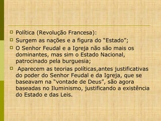 





Política (Revolução Francesa):
Surgem as nações e a figura do “Estado”;
O Senhor Feudal e a Igreja não são mais os
dominantes, mas sim o Estado Nacional,
patrocinado pela burguesia;
Aparecem as teorias políticas,antes justificativas
do poder do Senhor Feudal e da Igreja, que se
baseavam na “vontade de Deus”, são agora
baseadas no Iluminismo, justificando a existência
do Estado e das Leis.

 