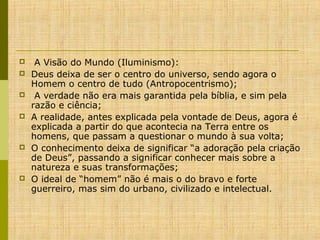 








 A Visão do Mundo (Iluminismo):
Deus deixa de ser o centro do universo, sendo agora o 
Homem o centro de tudo (Antropocentrismo);
 A verdade não era mais garantida pela bíblia, e sim pela 
razão e ciência; 
A realidade, antes explicada pela vontade de Deus, agora é 
explicada a partir do que acontecia na Terra entre os 
homens, que passam a questionar o mundo à sua volta;
O conhecimento deixa de significar “a adoração pela criação 
de Deus”, passando a significar conhecer mais sobre a 
natureza e suas transformações; 
O ideal de “homem” não é mais o do bravo e forte 
guerreiro, mas sim do urbano, civilizado e intelectual. 

 