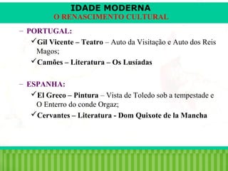 IDADE MODERNA

O RENASCIMENTO CULTURAL
– PORTUGAL:
Gil Vicente – Teatro – Auto da Visitação e Auto dos Reis
Magos;
Camões – Literatura – Os Lusíadas
– ESPANHA:
El Greco – Pintura – Vista de Toledo sob a tempestade e
O Enterro do conde Orgaz;
Cervantes – Literatura - Dom Quixote de la Mancha

iair@pop.com.br

Prof. Iair

 