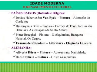 IDADE MODERNA

O RENASCIMENTO CULTURAL
– PAÍSES BAIXOS (Holanda e Bélgica):
Irmãos Hubert e Jan Van Eyck – Pintura – Adoração do
Cordeiro;
Hieronymus Bosh – Pintura – Carroça de Feno, Jardins das
Delícias e As tentações de Santo Antão;
Pieter Brueghel – Pintura – O Alquimista, Banquete
Nupcial, Os Cegos;
Erasmo de Roterdam – Literatura - Elogio da Loucura.
– ALEMANHA:
Albrecht Dürer – Pintura – Auto-retrato, Natividade;
Hans Holbein – Pintura – Cristo na sepultura.
iair@pop.com.br

Prof. Iair

 