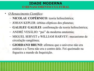 IDADE MODERNA

O RENASCIMENTO CULTURAL
• O Renascimento Científico:
– NICOLAU COPÉRNICO: teoria heliocêntrica;
– JOHAN KEPLER: órbitas elípticas dos planetas;
– GALILEU GALILEI: confirmação da teoria heliocêntrica;
– ANDRÉ VESÁLIO: “pai” da moderna anatomia;
– MIGUEL SERVET e WILLIAM HARVEY: mecanismo de
circulação sangüínea;
– GIORDANO BRUNO: afirmou que o universo não era
estático e a Terra não era o centro dele. Foi queimado na
fogueira a mando da Inquisição.

iair@pop.com.br

Prof. Iair

 