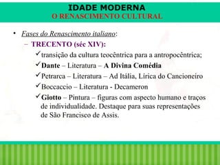 IDADE MODERNA

O RENASCIMENTO CULTURAL
• Fases do Renascimento italiano:
– TRECENTO (séc XIV):
transição da cultura teocêntrica para a antropocêntrica;
Dante – Literatura – A Divina Comédia
Petrarca – Literatura – Ad Itália, Lírica do Cancioneiro
Boccaccio – Literatura - Decameron
Giotto – Pintura – figuras com aspecto humano e traços
de individualidade. Destaque para suas representações
de São Francisco de Assis.

iair@pop.com.br

Prof. Iair

 
