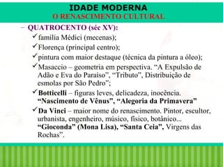 IDADE MODERNA

O RENASCIMENTO CULTURAL
– QUATROCENTO (séc XV):
família Médici (mecenas);
Florença (principal centro);
pintura com maior destaque (técnica da pintura a óleo);
Masaccio – geometria em perspectiva. “A Expulsão de
Adão e Eva do Paraíso”, “Tributo”, Distribuição de
esmolas por São Pedro”;
Botticelli – figuras leves, delicadeza, inocência.
“Nascimento de Vênus”, “Alegoria da Primavera”
Da Vinci – maior nome do renascimento. Pintor, escultor,
urbanista, engenheiro, músico, físico, botânico...
“Gioconda” (Mona Lisa), “Santa Ceia”, Virgens das
Rochas”.
iair@pop.com.br

Prof. Iair

 