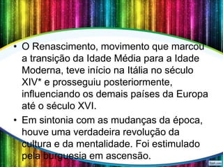 • O Renascimento, movimento que marcou
a transição da Idade Média para a Idade
Moderna, teve início na Itália no século
XIV* e prosseguiu posteriormente,
influenciando os demais países da Europa
até o século XVI.
• Em sintonia com as mudanças da época,
houve uma verdadeira revolução da
cultura e da mentalidade. Foi estimulado
pela burguesia em ascensão.

 