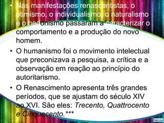• Nas manifestações renascentistas, o
otimismo, o individualismo, o naturalismo
e o hedonismo passaram a caracterizar o
comportamento e a produção do novo
homem.
• O humanismo foi o movimento intelectual
que preconizava a pesquisa, a crítica e a
observação em reação ao princípio do
autoritarismo.
• O Renascimento apresenta três grandes
períodos, que se ajustam do século XIV
ao XVI. São eles: Trecento, Quattrocento
e Cinquecento.***

 