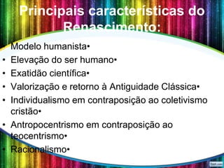 Principais características do
Renascimento:
•
•
•
•
•

Modelo humanista•
Elevação do ser humano•
Exatidão científica•
Valorização e retorno à Antiguidade Clássica•
Individualismo em contraposição ao coletivismo
cristão•
• Antropocentrismo em contraposição ao
teocentrismo•
• Racionalismo•

 