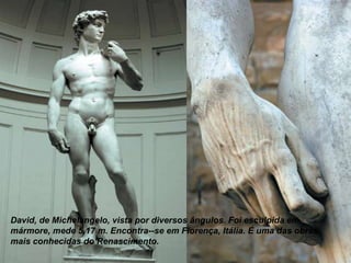 David, de Michelangelo, vista por diversos ângulos. Foi esculpida em
mármore, mede 5,17 m. Encontra--se em Florença, Itália. É uma das obras
mais conhecidas do Renascimento.

 