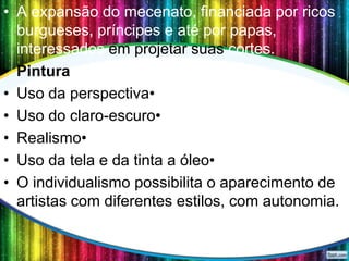 • A expansão do mecenato, financiada por ricos
burgueses, príncipes e até por papas,
interessados em projetar suas cortes.
• Pintura
• Uso da perspectiva•
• Uso do claro-escuro•
• Realismo•
• Uso da tela e da tinta a óleo•
• O individualismo possibilita o aparecimento de
artistas com diferentes estilos, com autonomia.

 