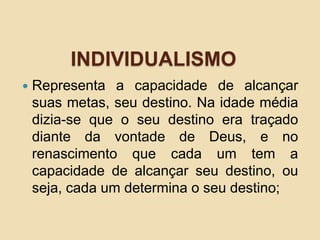 INDIVIDUALISMO
 Representa a capacidade de alcançar
suas metas, seu destino. Na idade média
dizia-se que o seu destino era traçado
diante da vontade de Deus, e no
renascimento que cada um tem a
capacidade de alcançar seu destino, ou
seja, cada um determina o seu destino;
 