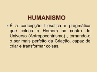 HUMANISMO
 É a concepção filosófica e pragmática
que coloca o Homem no centro do
Universo (Antropocentrismo) , tornando-o
o ser mais perfeito da Criação, capaz de
criar e transformar coisas.
 