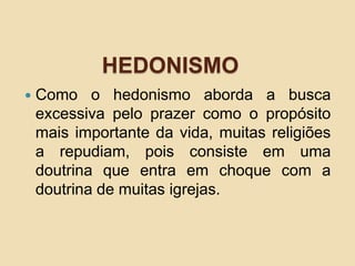 HEDONISMO
 Como o hedonismo aborda a busca
excessiva pelo prazer como o propósito
mais importante da vida, muitas religiões
a repudiam, pois consiste em uma
doutrina que entra em choque com a
doutrina de muitas igrejas.
 
