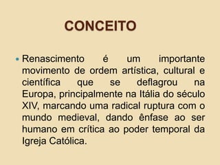 CONCEITO
 Renascimento é um importante
movimento de ordem artística, cultural e
científica que se deflagrou na
Europa, principalmente na Itália do século
XIV, marcando uma radical ruptura com o
mundo medieval, dando ênfase ao ser
humano em crítica ao poder temporal da
Igreja Católica.
 