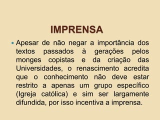 IMPRENSA
 Apesar de não negar a importância dos
textos passados à gerações pelos
monges copistas e da criação das
Universidades, o renascimento acredita
que o conhecimento não deve estar
restrito a apenas um grupo específico
(Igreja católica) e sim ser largamente
difundida, por isso incentiva a imprensa.
 