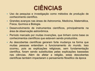 CIÊNCIAS
 Uso da pesquisa e investigação como métodos de produção de
conhecimento científico.
 Grandes avanços nas áreas de Astronomia, Medicina, Matemática,
Física, Química e Biologia.
 Desenvolvimento de instrumentos científicos, principalmente na
área de observação astronômica.
 Período marcado por muitas invenções, que tinham como base os
conhecimentos científicos que estavam sendo produzidos.
 As descobertas científicas geraram forte mudança na forma que
muitas pessoas entendiam o funcionamento do mundo. Isso
ocorreu, pois as explicações religiosas, sem fundamentação
científica, foram sendo substituídas pelas explicações baseadas
nas ciências. Além de afetar a religião, estas descobertas
científicas também impactaram o pensamento filosófico da época
 