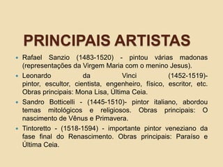 PRINCIPAIS ARTISTAS
 Rafael Sanzio (1483-1520) - pintou várias madonas
(representações da Virgem Maria com o menino Jesus).
 Leonardo da Vinci (1452-1519)-
pintor, escultor, cientista, engenheiro, físico, escritor, etc.
Obras principais: Mona Lisa, Última Ceia.
 Sandro Botticelli - (1445-1510)- pintor italiano, abordou
temas mitológicos e religiosos. Obras principais: O
nascimento de Vênus e Primavera.
 Tintoretto - (1518-1594) - importante pintor veneziano da
fase final do Renascimento. Obras principais: Paraíso e
Última Ceia.
 