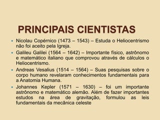 PRINCIPAIS CIENTISTAS
 Nicolau Copérnico (1473 – 1543) – Estuda o Heliocentrismo
não foi aceito pela Igreja.
 Galileu Galilei (1564 – 1642) – Importante físico, astrônomo
e matemático italiano que comprovou através de cálculos o
Heliocentrismo.
 Andreas Vesalius (1514 – 1564) – Suas pesquisas sobre o
corpo humano revelaram conhecimentos fundamentais para
a Anatomia Humana.
 Johannes Kepler (1571 – 1630) – foi um importante
astrônomo e matemático alemão. Além de fazer importantes
estudos na área de gravitação, formulou as leis
fundamentais da mecânica celeste
 