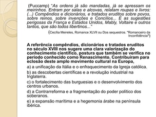 (Puccamp) “As ordens já são mandadas, já se apressam os
meirinhos. Entram por salas e alcovas, relatam roupas e livros:
(...) Compêndios e dicionários, e tratados eruditos sobre povos,
sobre reinos, sobre invenções e Concílios... E as sugestões
perigosas da França e Estados Unidos, Mably, Voltaire e outros
tantos, que são todos libertinos...”
(Cecília Meireles, Romance XLVII ou Dos sequestros. "Romanceiro da
Inconfidência")
A referência compêndios, dicionários e tratados eruditos
no século XVIII nos sugere uma clara valorização do
conhecimento científico, postura que também se verifica no
período conhecido como Renascimento. Contribuíram para
eclosão deste amplo movimento cultural na Europa,
a) a unificação da Itália e o enfraquecimento da Igreja católica.
b) as descobertas científicas e a revolução industrial na
Inglaterra.
c) o fortalecimento das burguesias e o desenvolvimento dos
centros urbanos.
d) a Contrarreforma e a fragmentação do poder político dos
soberanos.
e) a expansão marítima e a hegemonia árabe na península
ibérica.
 