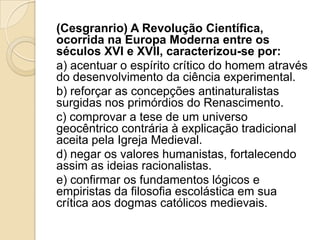 (Cesgranrio) A Revolução Científica,
ocorrida na Europa Moderna entre os
séculos XVI e XVII, caracterizou-se por:
a) acentuar o espírito crítico do homem através
do desenvolvimento da ciência experimental.
b) reforçar as concepções antinaturalistas
surgidas nos primórdios do Renascimento.
c) comprovar a tese de um universo
geocêntrico contrária à explicação tradicional
aceita pela Igreja Medieval.
d) negar os valores humanistas, fortalecendo
assim as ideias racionalistas.
e) confirmar os fundamentos lógicos e
empiristas da filosofia escolástica em sua
crítica aos dogmas católicos medievais.
 