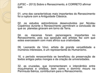 (UFSC – 2013) Sobre o Renascimento, é CORRETO afirmar
que:
01. uma das características mais importantes do Renascimento
foi a ruptura com a Antiguidade Clássica.
02. os estudos astronômicos desenvolvidos por Nicolau
Copérnico durante o Renascimento permitiram a conclusão de
que os planetas giravam em torno da Terra.
04. os mecenas foram personagens importantes no
Renascimento, pois sua oposição aos artistas fez com que
estes exercessem com mais afinco sua criatividade.
08. Leonardo da Vinci, artista de grande versatilidade e
inúmeros interesses, é um representante do Humanismo.
16. o período renascentista se beneficiou da preservação de
textos antigos pelos monges e da criação de universidades.
32. as cruzadas, que incrementaram o intercâmbio entre
muçulmanos e cristãos, bem como o domínio mouro na
Península Ibérica, contribuíram para o Renascimento.
 