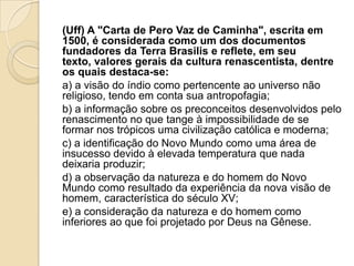 (Uff) A "Carta de Pero Vaz de Caminha", escrita em
1500, é considerada como um dos documentos
fundadores da Terra Brasilis e reflete, em seu
texto, valores gerais da cultura renascentista, dentre
os quais destaca-se:
a) a visão do índio como pertencente ao universo não
religioso, tendo em conta sua antropofagia;
b) a informação sobre os preconceitos desenvolvidos pelo
renascimento no que tange à impossibilidade de se
formar nos trópicos uma civilização católica e moderna;
c) a identificação do Novo Mundo como uma área de
insucesso devido à elevada temperatura que nada
deixaria produzir;
d) a observação da natureza e do homem do Novo
Mundo como resultado da experiência da nova visão de
homem, característica do século XV;
e) a consideração da natureza e do homem como
inferiores ao que foi projetado por Deus na Gênese.
 