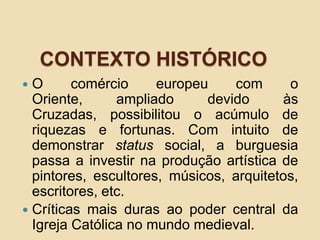 CONTEXTO HISTÓRICO
 O comércio europeu com o
Oriente, ampliado devido às
Cruzadas, possibilitou o acúmulo de
riquezas e fortunas. Com intuito de
demonstrar status social, a burguesia
passa a investir na produção artística de
pintores, escultores, músicos, arquitetos,
escritores, etc.
 Críticas mais duras ao poder central da
Igreja Católica no mundo medieval.
 