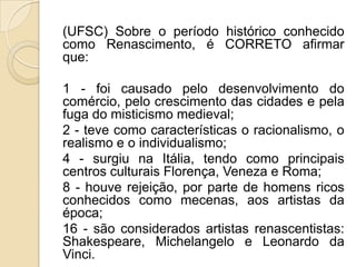 (UFSC) Sobre o período histórico conhecido
como Renascimento, é CORRETO afirmar
que:
1 - foi causado pelo desenvolvimento do
comércio, pelo crescimento das cidades e pela
fuga do misticismo medieval;
2 - teve como características o racionalismo, o
realismo e o individualismo;
4 - surgiu na Itália, tendo como principais
centros culturais Florença, Veneza e Roma;
8 - houve rejeição, por parte de homens ricos
conhecidos como mecenas, aos artistas da
época;
16 - são considerados artistas renascentistas:
Shakespeare, Michelangelo e Leonardo da
Vinci.
 