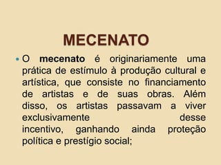 MECENATO
 O mecenato é originariamente uma
prática de estímulo à produção cultural e
artística, que consiste no financiamento
de artistas e de suas obras. Além
disso, os artistas passavam a viver
exclusivamente desse
incentivo, ganhando ainda proteção
política e prestígio social;
 