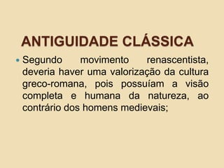 ANTIGUIDADE CLÁSSICA
 Segundo movimento renascentista,
deveria haver uma valorização da cultura
greco-romana, pois possuíam a visão
completa e humana da natureza, ao
contrário dos homens medievais;
 
