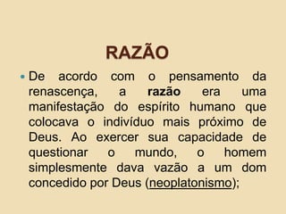 RAZÃO
 De acordo com o pensamento da
renascença, a razão era uma
manifestação do espírito humano que
colocava o indivíduo mais próximo de
Deus. Ao exercer sua capacidade de
questionar o mundo, o homem
simplesmente dava vazão a um dom
concedido por Deus (neoplatonismo);
 