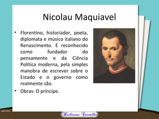 Nicolau Maquiavel 
• Florentino, historiador, poeta, 
diplomata e músico italiano do 
Renascimento. É reconhecido 
como fundador do 
pensamento e da Ciência 
Política moderna, pela simples 
manobra de escrever sobre o 
Estado e o governo como 
realmente são. 
• Obras: O príncipe. 
 