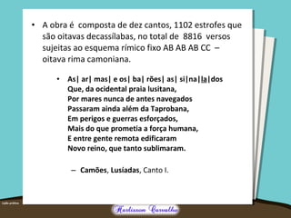 • A obra é composta de dez cantos, 1102 estrofes que 
são oitavas decassílabas, no total de 8816 versos 
sujeitas ao esquema rímico fixo AB AB AB CC – 
oitava rima camoniana. 
• As| ar| mas| e os| ba| rões| as| si|na|la|dos 
Que, da ocidental praia lusitana, 
Por mares nunca de antes navegados 
Passaram ainda além da Taprobana, 
Em perigos e guerras esforçados, 
Mais do que prometia a força humana, 
E entre gente remota edificaram 
Novo reino, que tanto sublimaram. 
– Camões, Lusíadas, Canto I. 
 