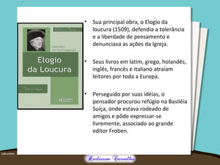 • Sua principal obra, o Elogio da 
loucura (1509), defendia a tolerância 
e a liberdade de pensamento e 
denunciava as ações da Igreja. 
• Seus livros em latim, grego, holandês, 
inglês, francês e italiano atraíam 
leitores por toda a Europa. 
• Perseguido por suas idéias, o 
pensador procurou refúgio na Basiléia 
Suíça, onde estava rodeado de 
amigos e pôde expressar-se 
livremente, associado ao grande 
editor Froben. 
 
