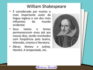William Shakespeare 
• É considerado por muitos o 
mais importante autor da 
língua inglesa e um dos mais 
influentes do mundo 
ocidental. 
• Seus textos e temas 
permaneceram vivos até aos 
nossos dias, sendo revisitados 
com freqüência pelo teatro, 
televisão, cinema e literatura. 
• Obras: Romeu e Julieta, 
Hamlet, A tempestade, etc. 
 