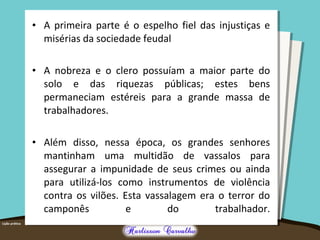 • A primeira parte é o espelho fiel das injustiças e 
misérias da sociedade feudal 
• A nobreza e o clero possuíam a maior parte do 
solo e das riquezas públicas; estes bens 
permaneciam estéreis para a grande massa de 
trabalhadores. 
• Além disso, nessa época, os grandes senhores 
mantinham uma multidão de vassalos para 
assegurar a impunidade de seus crimes ou ainda 
para utilizá-los como instrumentos de violência 
contra os vilões. Esta vassalagem era o terror do 
camponês e do trabalhador. 
 