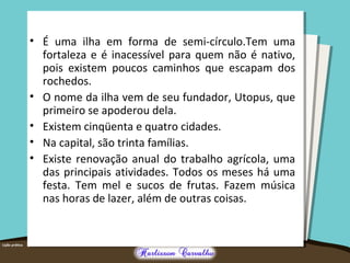 • É uma ilha em forma de semi-círculo.Tem uma 
fortaleza e é inacessível para quem não é nativo, 
pois existem poucos caminhos que escapam dos 
rochedos. 
• O nome da ilha vem de seu fundador, Utopus, que 
primeiro se apoderou dela. 
• Existem cinqüenta e quatro cidades. 
• Na capital, são trinta famílias. 
• Existe renovação anual do trabalho agrícola, uma 
das principais atividades. Todos os meses há uma 
festa. Tem mel e sucos de frutas. Fazem música 
nas horas de lazer, além de outras coisas. 
 