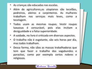 • As crianças são educadas nas escolas. 
• Além de agricultores,os utopianos são tecelões, 
pedreiros, oleiros e carpinteiros. As mulheres 
trabalham nos serviços mais leves, como a 
tecelagem. 
• Todos usam as mesmas roupas. Vestir roupas 
luxuosas é censurável, pois elas incitam a 
desigualdade e a falsa superioridade. 
• A vaidade, no livro é criticada em diversos aspectos. 
• O trabalho não é esgotante, são seis horas por dia, 
mas todos trabalham. 
• Dessa forma, não sãos as massas trabalhadoras que 
tem que fazer o trabalho dos vagabundos e 
parasitas, como por exemplo certos nobres e 
religiosos. 
 