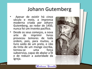 Johann Gutemberg 
• Apesar de existir há cinco 
século e meio, a imprensa 
moderna criada por Johann 
Gutemberg, ao redor de 1450, 
nunca foi um invento pacífico. 
• Desde os seus começos, a nova 
arte de imprimir livros 
provocou temores de toda 
ordem, pois, para muitos, o 
livro saído de um prelo, e não 
da tinta de um monge escriba, 
tornou-se uma força 
subversiva, capaz de abalar a fé 
e de reduzir a autoridade da 
igreja. 
 